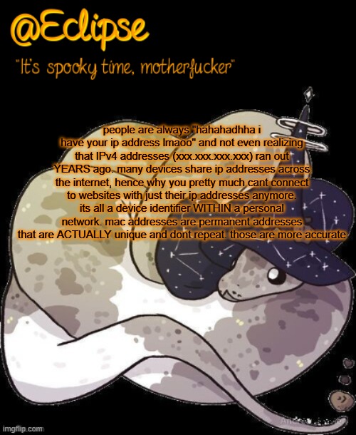 not an expert so dont quote me but i velieve i explained it correctly | people are always "hahahadhha i have your ip address lmaoo" and not even realizing that IPv4 addresses (xxx.xxx.xxx.xxx) ran out YEARS ago. many devices share ip addresses across the internet, hence why you pretty much cant connect to websites with just their ip addresses anymore. its all a device identifier WITHIN a personal network. mac addresses are permanent addresses that are ACTUALLY unique and dont repeat. those are more accurate | image tagged in h | made w/ Imgflip meme maker