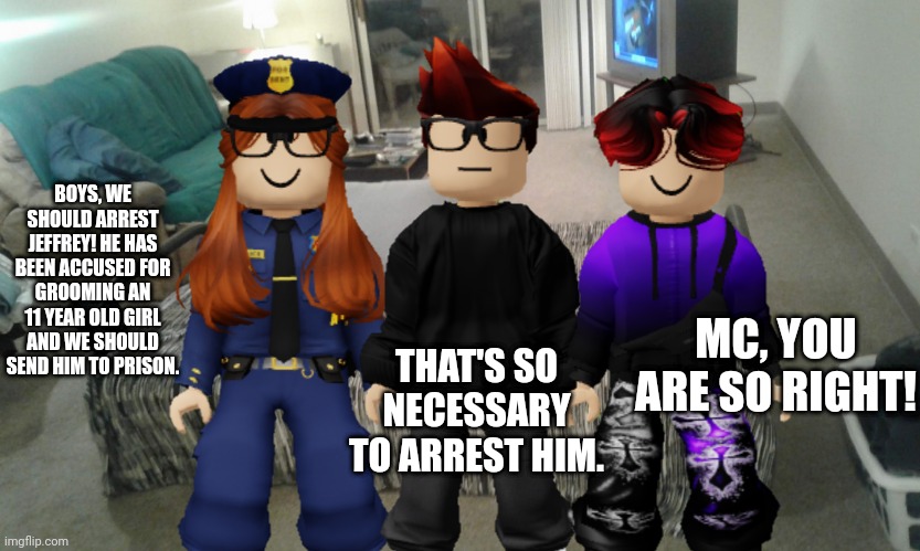 CC, MC and William are raiding Jeffrey's house because he has been accused for grooming an 11 year old girl. | BOYS, WE SHOULD ARREST JEFFREY! HE HAS BEEN ACCUSED FOR GROOMING AN 11 YEAR OLD GIRL AND WE SHOULD SEND HIM TO PRISON. MC, YOU ARE SO RIGHT! THAT'S SO NECESSARY TO ARREST HIM. | image tagged in jeffrey,memes,cc,mc,william,police | made w/ Imgflip meme maker