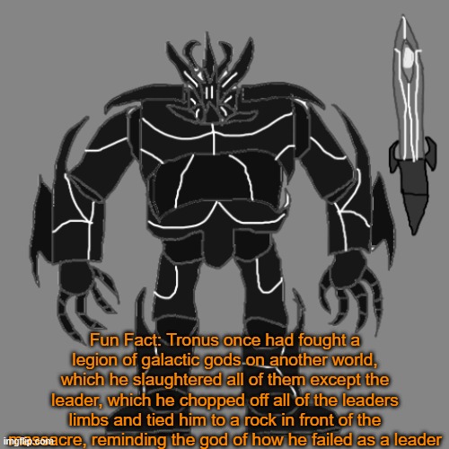 Another fcked up thing from me | Fun Fact: Tronus once had fought a legion of galactic gods on another world, which he slaughtered all of them except the leader, which he chopped off all of the leaders limbs and tied him to a rock in front of the massacre, reminding the god of how he failed as a leader | image tagged in tronus | made w/ Imgflip meme maker