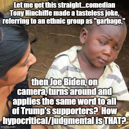 Well, it's OK if a Dem does it. | Let me get this straight...comedian Tony Hinchiffe made a tasteless joke, referring to an ethnic group as "garbage,"; then Joe Biden, on camera, turns around and applies the same word to all of Trump's supporters?  How hypocritical/judgmental is THAT? | image tagged in third world skeptical kid,joe biden | made w/ Imgflip meme maker