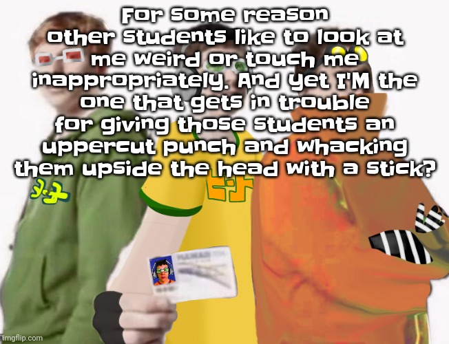 Like damn bro. Not just that but THAT SHIT WAS NORMALIZED AT MY SCHOOL. WTF. | For some reason other students like to look at me weird or touch me inappropriately. And yet I'M the one that gets in trouble for giving those students an uppercut punch and whacking them upside the head with a stick? | image tagged in spam sega with this until a new jsr game comes out 2 5 | made w/ Imgflip meme maker