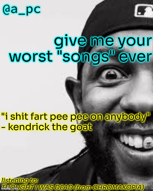 lets see what you can come up with | give me your worst "songs" ever; "i shit fart pee pee on anybody"
- kendrick the goat; listening to:
THOUGHT I WAS DEAD (from CHROMAKOPIA) | image tagged in a_pc the afker | made w/ Imgflip meme maker