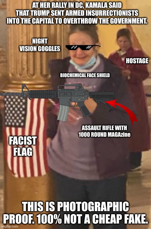 Meemaw at the capitol | AT HER RALLY IN DC, KAMALA SAID THAT TRUMP SENT ARMED INSURRECTIONISTS INTO THE CAPITAL TO OVERTHROW THE GOVERNMENT. NIGHT VISION GOGGLES; HOSTAGE; BIOCHEMICAL FACE SHIELD; ASSAULT RIFLE WITH 1000 ROUND MAGAzine; FACIST FLAG; THIS IS PHOTOGRAPHIC PROOF. 100% NOT A CHEAP FAKE. | image tagged in meemaw at the capitol | made w/ Imgflip meme maker