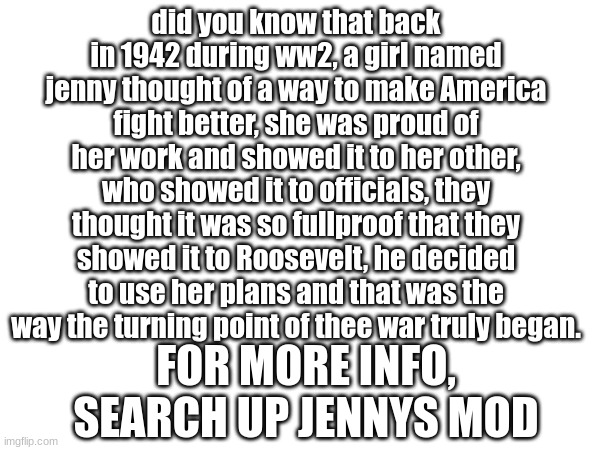 did you know that back in 1942 during ww2, a girl named jenny thought of a way to make America fight better, she was proud of her work and showed it to her other, who showed it to officials, they thought it was so fullproof that they showed it to Roosevelt, he decided to use her plans and that was the way the turning point of thee war truly began. FOR MORE INFO, SEARCH UP JENNYS MOD | made w/ Imgflip meme maker