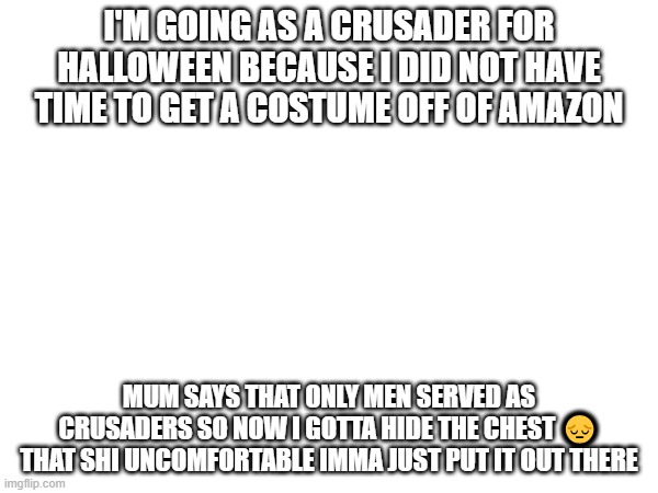 zad | I'M GOING AS A CRUSADER FOR HALLOWEEN BECAUSE I DID NOT HAVE TIME TO GET A COSTUME OFF OF AMAZON; MUM SAYS THAT ONLY MEN SERVED AS CRUSADERS SO NOW I GOTTA HIDE THE CHEST 😔
THAT SHI UNCOMFORTABLE IMMA JUST PUT IT OUT THERE | image tagged in e | made w/ Imgflip meme maker