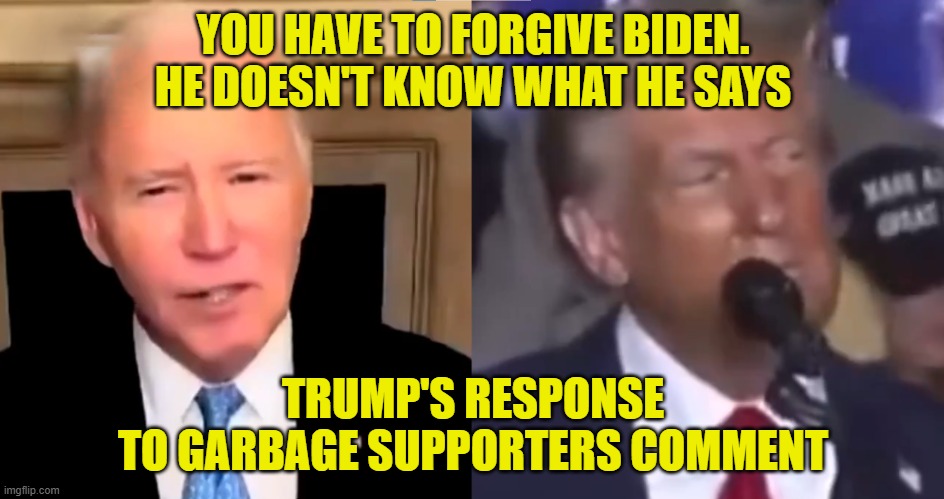 Dementia Riddled old man says what he actually thinks! | YOU HAVE TO FORGIVE BIDEN. HE DOESN'T KNOW WHAT HE SAYS; TRUMP'S RESPONSE
TO GARBAGE SUPPORTERS COMMENT | image tagged in dementia,fjb,biden,garbage,maga,make america great again | made w/ Imgflip meme maker