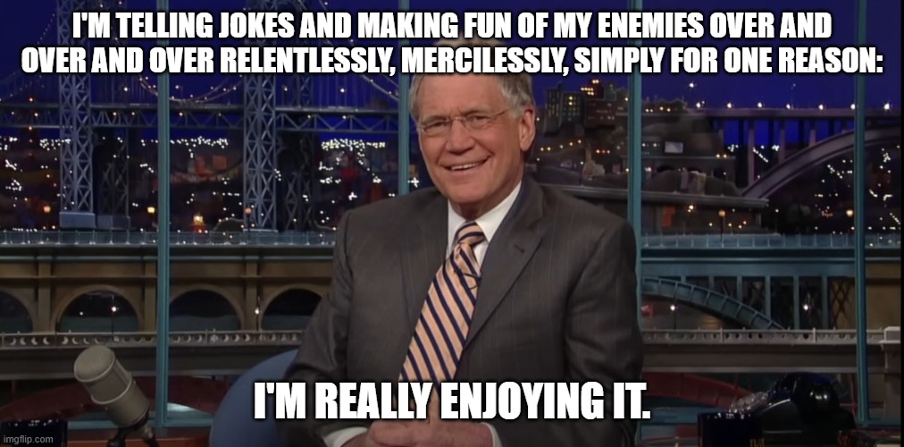 Dave being Dave | I'M TELLING JOKES AND MAKING FUN OF MY ENEMIES OVER AND OVER AND OVER RELENTLESSLY, MERCILESSLY, SIMPLY FOR ONE REASON:; I'M REALLY ENJOYING IT. | image tagged in david letterman | made w/ Imgflip meme maker