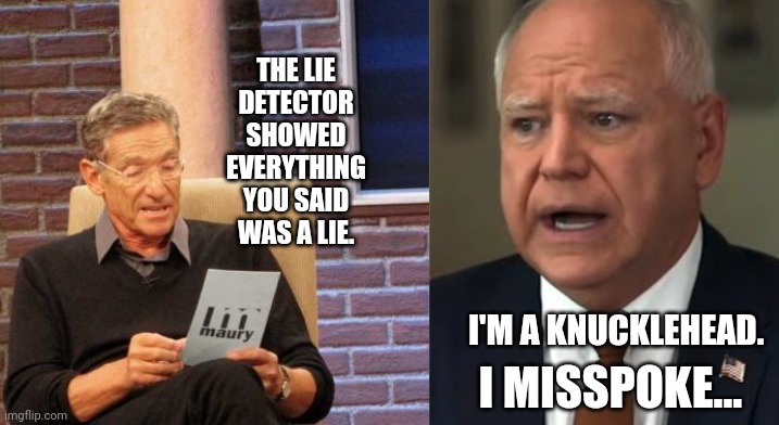 Tim Walz Appears On Maury Povich; Fails Lie Detector Test Completely | THE LIE DETECTOR SHOWED EVERYTHING YOU SAID WAS A LIE. I'M A KNUCKLEHEAD. I MISSPOKE... | image tagged in memes,maury lie detector,maury povich,vice president,presidential election,liar liar pants on fire | made w/ Imgflip meme maker