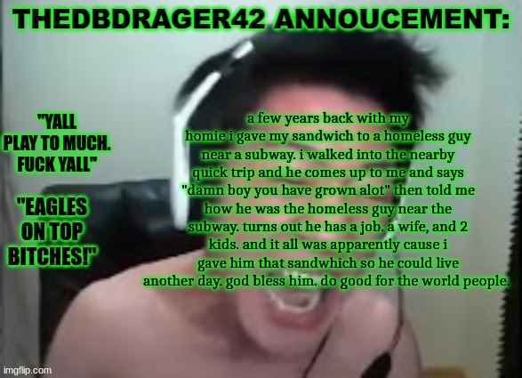thedbdrager42s annoucement template | a few years back with my homie i gave my sandwich to a homeless guy near a subway. i walked into the nearby quick trip and he comes up to me and says "damn boy you have grown alot" then told me how he was the homeless guy near the subway. turns out he has a job. a wife, and 2 kids. and it all was apparently cause i gave him that sandwhich so he could live another day. god bless him. do good for the world people. | image tagged in thedbdrager42s annoucement template | made w/ Imgflip meme maker