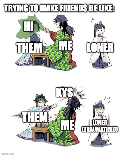 dude i just said hi | TRYING TO MAKE FRIENDS BE LIKE:; HI; ME; LONER; THEM; KYS; THEM; ME; LONER (TRAUMATIZED) | image tagged in shinobu vs giyuu demon slayer,memes,funny,relatable,true,friends | made w/ Imgflip meme maker