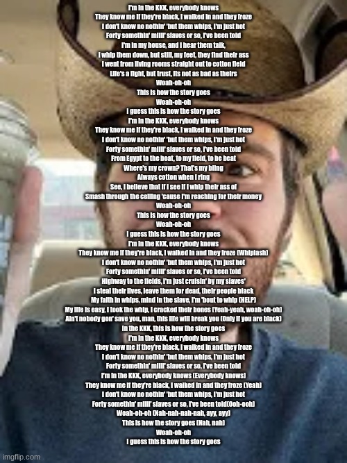 Texas version | I'm in the KKK, everybody knows
They know me if they're black, I walked in and they froze
I don't know no nothin' 'but them whips, I'm just hot
Forty somethin' milli' slaves or so, I've been told

I'm in my house, and I hear them talk,
I whip them down, but still, my feet, they find their ass
I went from living rooms straight out to cotton field
Life's a fight, but trust, its not as bad as theirs

Woah-oh-oh
This is how the story goes
Woah-oh-oh
I guess this is how the story goes

I'm in the KKK, everybody knows
They know me if they're black, I walked in and they froze
I don't know no nothin' 'but them whips, I'm just hot
Forty somethin' milli' slaves or so, I've been told

From Egypt to the boat, to my field, to be beat
Where's my crown? That's my bling
Always cotton when I ring
See, I believe that if I see if I whip their ass of
Smash through the ceiling 'cause I'm reaching for their money

Woah-oh-oh
This is how the story goes
Woah-oh-oh
I guess this is how the story goes

I'm in the KKK, everybody knows
They know me if they're black, I walked in and they froze (Whiplash)
I don't know no nothin' 'but them whips, I'm just hot
Forty somethin' milli' slaves or so, I've been told

Highway to the fields, I'm just cruisin' by my slaves'
I steal their lives, leave them for dead, their people black
My faith in whips, mind in the slave, I'm 'bout to whip (HELP)
My life is easy, I took the whip, I cracked their bones (Yeah-yeah, woah-oh-oh)
Ain't nobody gon' save you, man, this life will break you (Only if you are black)
In the KKK, this is how the story goes

I'm in the KKK, everybody knows
They know me if they're black, I walked in and they froze
I don't know no nothin' 'but them whips, I'm just hot
Forty somethin' milli' slaves or so, I've been told
I'm in the KKK, everybody knows (Everybody knows)
They know me if they're black, I walked in and they froze (Yeah)
I don't know no nothin' 'but them whips, I'm just hot
Forty somethin' milli' slaves or so, I've been told(Ooh-ooh)

Woah-oh-oh (Nah-nah-nah-nah, ayy, ayy)
This is how the story goes (Nah, nah)
Woah-oh-oh
I guess this is how the story goes | image tagged in texan semi-smile | made w/ Imgflip meme maker