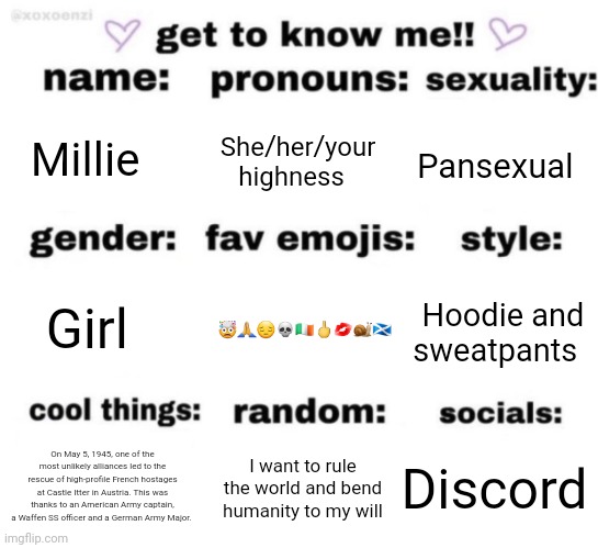 get to know me but better | Millie; She/her/your highness; Pansexual; 🤯🙏😔💀🇮🇪🖕💋🐌🏴󠁧󠁢󠁳󠁣󠁴󠁿; Hoodie and sweatpants; Girl; Discord; I want to rule the world and bend humanity to my will; On May 5, 1945, one of the most unlikely alliances led to the rescue of high-profile French hostages at Castle Itter in Austria. This was thanks to an American Army captain, a Waffen SS officer and a German Army Major. | image tagged in get to know me but better | made w/ Imgflip meme maker