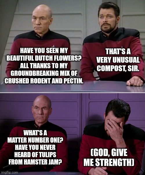 Funky flowers... | THAT'S A VERY UNUSUAL COMPOST, SIR. HAVE YOU SEEN MY BEAUTIFUL DUTCH FLOWERS? ALL THANKS TO MY GROUNDBREAKING MIX OF CRUSHED RODENT AND PECTIN. WHAT'S A MATTER NUMBER ONE? HAVE YOU NEVER HEARD OF TULIPS FROM HAMSTER JAM? (GOD, GIVE ME STRENGTH) | image tagged in picard riker | made w/ Imgflip meme maker