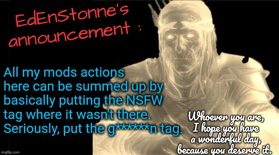 Pls | All my mods actions here can be summed up by basically putting the NSFW tag where it wasn't there.
Seriously, put the g******n tag. | image tagged in edenstonne's announcement v2 | made w/ Imgflip meme maker