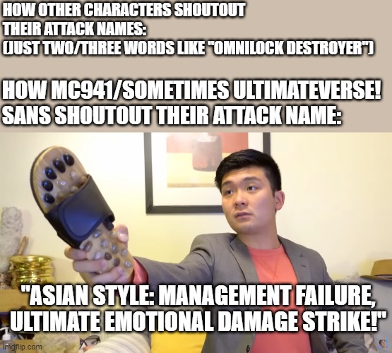 Asian power | HOW OTHER CHARACTERS SHOUTOUT THEIR ATTACK NAMES:
(JUST TWO/THREE WORDS LIKE "OMNILOCK DESTROYER"); HOW MC941/SOMETIMES ULTIMATEVERSE! SANS SHOUTOUT THEIR ATTACK NAME:; "ASIAN STYLE: MANAGEMENT FAILURE, ULTIMATE EMOTIONAL DAMAGE STRIKE!" | image tagged in steven he,asian power,undertale and smg4,ultimateverse | made w/ Imgflip meme maker