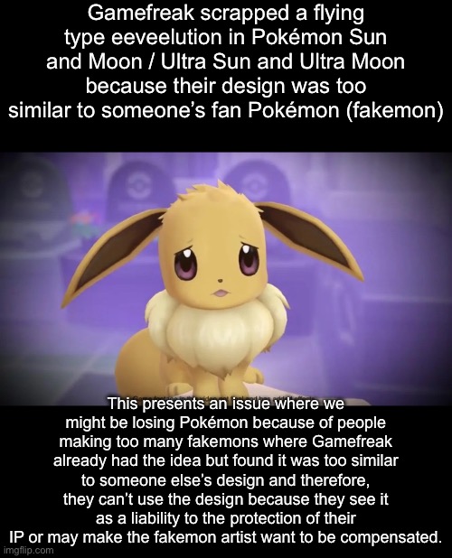 That’s actually wild they scrapped it because the design was too similar | Gamefreak scrapped a flying type eeveelution in Pokémon Sun and Moon / Ultra Sun and Ultra Moon because their design was too similar to someone’s fan Pokémon (fakemon); This presents an issue where we might be losing Pokémon because of people making too many fakemons where Gamefreak already had the idea but found it was too similar to someone else’s design and therefore, they can’t use the design because they see it as a liability to the protection of their IP or may make the fakemon artist want to be compensated. | image tagged in sad eevee | made w/ Imgflip meme maker