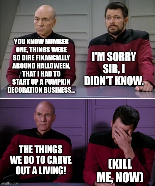 Halloween howlers... | YOU KNOW NUMBER ONE, THINGS WERE SO DIRE FINANCIALLY AROUND HALLOWEEN, THAT I HAD TO START UP A PUMPKIN DECORATION BUSINESS... I'M SORRY SIR, I DIDN'T KNOW. THE THINGS WE DO TO CARVE OUT A LIVING! (KILL ME, NOW) | image tagged in picard riker | made w/ Imgflip meme maker