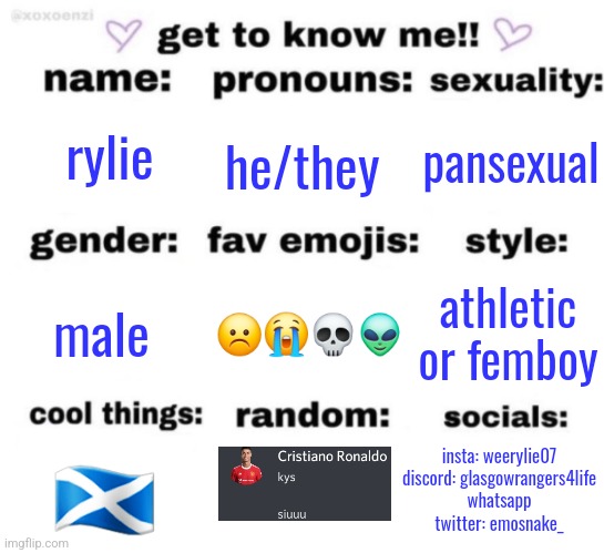 get to know me but better | rylie; he/they; pansexual; ☹️😭💀👽; athletic or femboy; male; insta: weerylie07
discord: glasgowrangers4life
whatsapp
twitter: emosnake_; 🏴󠁧󠁢󠁳󠁣󠁴󠁿 | image tagged in get to know me but better | made w/ Imgflip meme maker