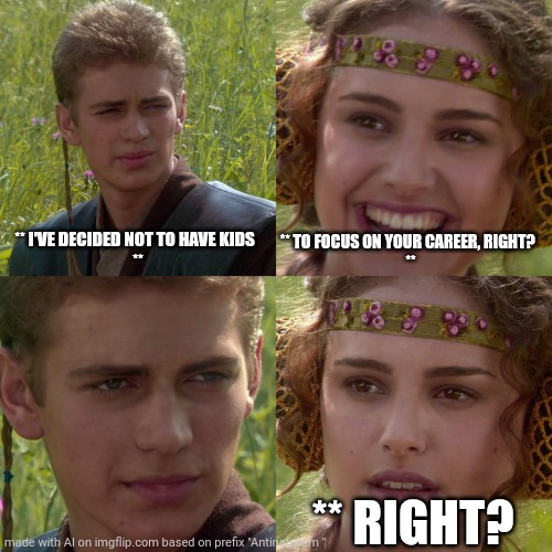 Prolife prochoice proabortion antinatalist proextinction memes | ** I'VE DECIDED NOT TO HAVE KIDS  
**; ** TO FOCUS ON YOUR CAREER, RIGHT?  
**; ** RIGHT? | image tagged in anakin padme 4 panel | made w/ Imgflip meme maker