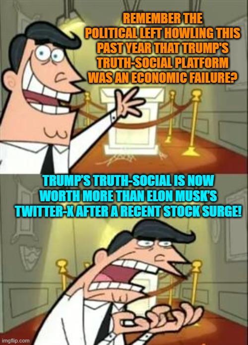 Seriously, has the Political Left ever been correct about anything? | REMEMBER THE POLITICAL LEFT HOWLING THIS PAST YEAR THAT TRUMP'S TRUTH-SOCIAL PLATFORM WAS AN ECONOMIC FAILURE? TRUMP’S TRUTH-SOCIAL IS NOW WORTH MORE THAN ELON MUSK’S TWITTER-X AFTER A RECENT STOCK SURGE! | image tagged in yep | made w/ Imgflip meme maker