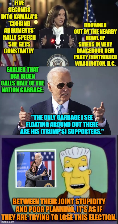 Stupidity and incompetence raised to a Dem Party art form. | FIVE SECONDS INTO KAMALA'S 'CLOSING ARGUMENTS' RALLY SPEECH SHE GETS CONSTANTLY; DROWNED OUT BY THE NEARBY HOWL OF SIRENS IN VERY DANGEROUS DEM PARTY CONTROLLED WASHINGTON, D.C. EARLIER THAT DAY BIDEN CALLS HALF OF THE NATION GARBAGE:; "THE ONLY GARBAGE I SEE FLOATING AROUND OUT THERE ARE HIS (TRUMP'S) SUPPORTERS."; BETWEEN THEIR JOINT STUPIDITY AND POOR PLANNING, IT'S AS IF THEY ARE TRYING TO LOSE THIS ELECTION. | image tagged in yep | made w/ Imgflip meme maker