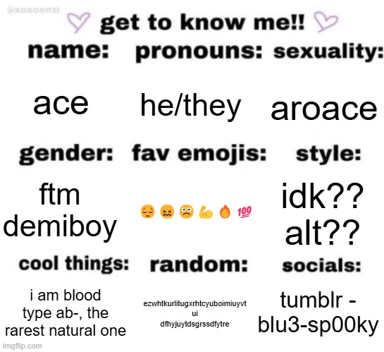 :3 | ace; he/they; aroace; 😔😖☹️💪🔥💯; idk?? alt?? ftm demiboy; tumblr - blu3-sp00ky; ezwhtkurlitugxrhtcyuboimiuyvt ui dfhyjuytdsgrssdfytre; i am blood type ab-, the rarest natural one | image tagged in get to know me but better | made w/ Imgflip meme maker