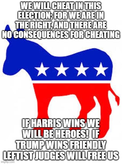 Democrat donkey | WE WILL CHEAT IN THIS ELECTION; FOR WE ARE IN THE RIGHT, AND THERE ARE NO CONSEQUENCES FOR CHEATING; IF HARRIS WINS WE WILL BE HEROES!  IF TRUMP WINS FRIENDLY LEFTIST JUDGES WILL FREE US | image tagged in democrat donkey | made w/ Imgflip meme maker