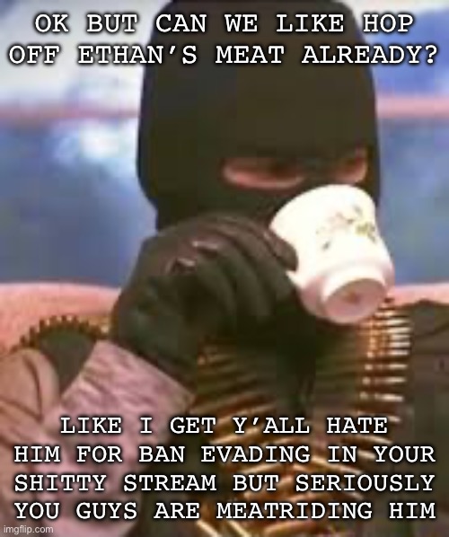 Soldier sipping tea | OK BUT CAN WE LIKE HOP OFF ETHAN’S MEAT ALREADY? LIKE I GET Y’ALL HATE HIM FOR BAN EVADING IN YOUR SHITTY STREAM BUT SERIOUSLY YOU GUYS ARE MEATRIDING HIM | image tagged in soldier sipping tea | made w/ Imgflip meme maker