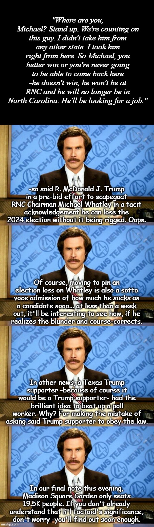 BREAKING NEWS | "Where are you, Michael? Stand up. We're counting on this guy. I didn't take him from any other state. I took him right from here. So Michael, you better win or you're never going to be able to come back here -he doesn't win, he won't be at RNC and he will no longer be in North Carolina. He'll be looking for a job."; -so said R. McDonald J. Trump in a pre-bid effort to scapegoat RNC Chairman Michael Whatley in a tacit acknowledgement he can lose the 2024 election without it being rigged. Oops. Of course, moving to pin an election loss on Whatley is also a sotto voce admission of how much he sucks as a candidate sooo... at less than a week out, it'll be interesting to see how, if he
realizes the blunder and course-corrects. In other news, a Texas Trump supporter -because of course it would be a Trump supporter- had the brilliant idea to beat up a poll worker. Why? For making the mistake of asking said Trump supporter to obey the law. In our final note this evening, Madison Square Garden only seats 19.5K people. If you don't already understand that li'l factoid's significance, don't worry -you'll find out soon enough. | image tagged in short black template,breaking news,trump sucks,and he knows it | made w/ Imgflip meme maker