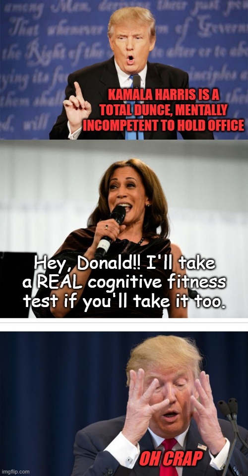 "Bluff called" *OR* "Seems like a 'very stable genius' should have seen that coming." | KAMALA HARRIS IS A TOTAL DUNCE, MENTALLY INCOMPETENT TO HOLD OFFICE; Hey, Donald!! I'll take a REAL cognitive fitness test if you'll take it too. OH CRAP | image tagged in donald trump wrong,kamala harris,trump scared | made w/ Imgflip meme maker