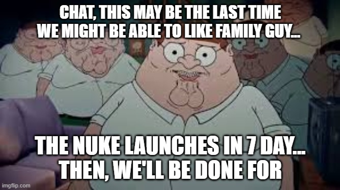 gm... | CHAT, THIS MAY BE THE LAST TIME WE MIGHT BE ABLE TO LIKE FAMILY GUY... THE NUKE LAUNCHES IN 7 DAY...
THEN, WE'LL BE DONE FOR | made w/ Imgflip meme maker