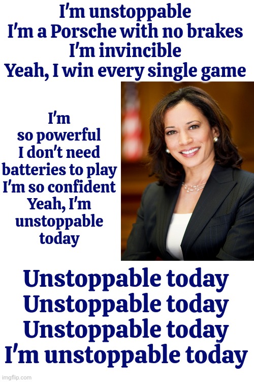 Unstoppable | I'm so powerful

I don't need batteries to play

I'm so confident

Yeah, I'm
unstoppable
today; I'm unstoppable

I'm a Porsche with no brakes

I'm invincible

Yeah, I win every single game; Unstoppable today
Unstoppable today
Unstoppable today
I'm unstoppable today | image tagged in unstoppable,kamala harris,president harris,kamala harris is not a convicted felon,donald trump is a convicted felon,memes | made w/ Imgflip meme maker