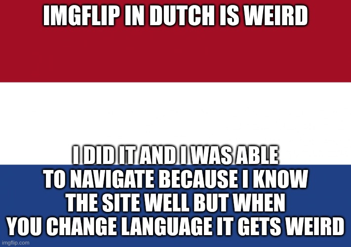 translations will be posted in the comments of this image. | IMGFLIP IN DUTCH IS WEIRD; I DID IT AND I WAS ABLE TO NAVIGATE BECAUSE I KNOW THE SITE WELL BUT WHEN YOU CHANGE LANGUAGE IT GETS WEIRD | image tagged in netherlands flag,anti upvote beggars,aub,uh,strange,translate | made w/ Imgflip meme maker