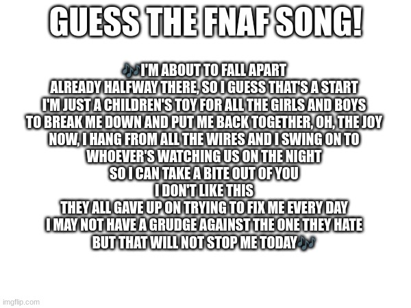 Guess the FNAF song (No cheating and looking up the lyrics either) | GUESS THE FNAF SONG! 🎶I'M ABOUT TO FALL APART
ALREADY HALFWAY THERE, SO I GUESS THAT'S A START
I'M JUST A CHILDREN'S TOY FOR ALL THE GIRLS AND BOYS
TO BREAK ME DOWN AND PUT ME BACK TOGETHER, OH, THE JOY
NOW, I HANG FROM ALL THE WIRES AND I SWING ON TO
WHOEVER'S WATCHING US ON THE NIGHT
SO I CAN TAKE A BITE OUT OF YOU

I DON'T LIKE THIS
THEY ALL GAVE UP ON TRYING TO FIX ME EVERY DAY
I MAY NOT HAVE A GRUDGE AGAINST THE ONE THEY HATE
BUT THAT WILL NOT STOP ME TODAY🎶 | image tagged in fnaf,fnaf song | made w/ Imgflip meme maker