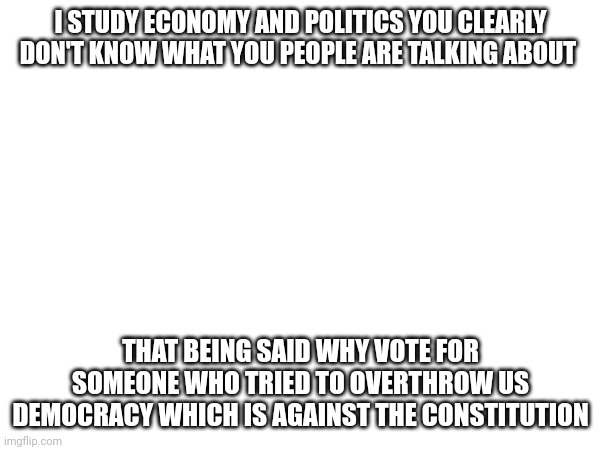 One of the articles says those who engage is insurrection shall not hold power | I STUDY ECONOMY AND POLITICS YOU CLEARLY DON'T KNOW WHAT YOU PEOPLE ARE TALKING ABOUT; THAT BEING SAID WHY VOTE FOR SOMEONE WHO TRIED TO OVERTHROW US DEMOCRACY WHICH IS AGAINST THE CONSTITUTION | made w/ Imgflip meme maker