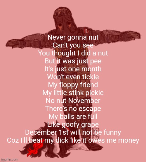 AFK t-posing over Claire ty kyfa | Never gonna nut
Can't you see
You thought I did a nut
But it was just pee
It's just one month
Won't even tickle
My floppy friend
My little stink pickle
No nut November
There's no escape
My balls are full
Like goofy grape
December 1st will not be funny
Coz I'll beat my dick like it owes me money | image tagged in afk t-posing over claire ty kyfa | made w/ Imgflip meme maker