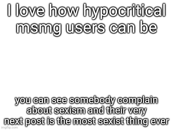 I love how hypocritical msmg users can be; you can see somebody complain about sexism and their very next post is the most sexist thing ever | made w/ Imgflip meme maker