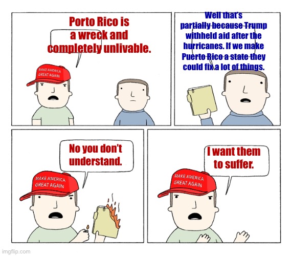 Yall do know Puerto Ricans are Americans right? | Well that’s partially because Trump withheld aid after the hurricanes. If we make Puerto Rico a state they could fix a lot of things. Porto Rico is a wreck and completely unlivable. I want them to suffer. No you don’t understand. | image tagged in maga i want to be mad,conservatives,racism,suffering,left is best | made w/ Imgflip meme maker