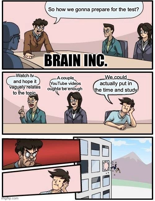 Test preparations | So how we gonna prepare for the test? BRAIN INC. We could actually put in the time and study; A couple YouTube videos oughta be enough; Watch tv and hope it vaguely relates to the topic | image tagged in memes,boardroom meeting suggestion | made w/ Imgflip meme maker