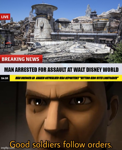 excute order 66 | MAN ARRESTED FOR ASSAULT AT WALT DISNEY WORLD; MAN DRESSED AS  ANAKIN SKYWALKER WAS REPORTEDLY "HITTING KIDS WITH LIGHTSABER" | image tagged in good soldiers follow orders | made w/ Imgflip meme maker