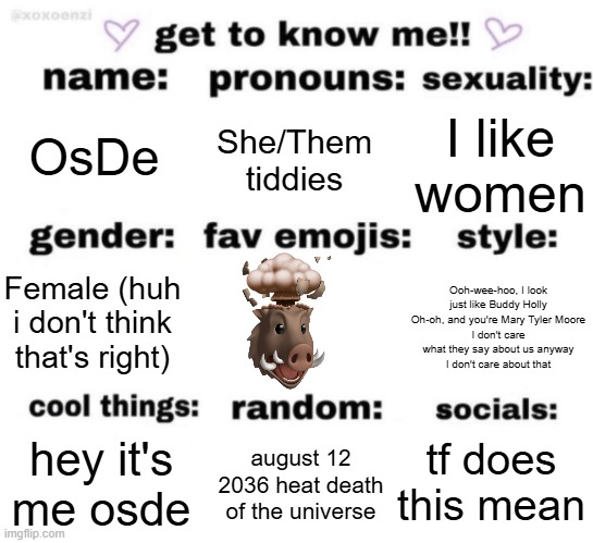 get to know me but better | OsDe; She/Them tiddies; I like women; Ooh-wee-hoo, I look just like Buddy Holly
Oh-oh, and you're Mary Tyler Moore
I don't care what they say about us anyway
I don't care about that; Female (huh i don't think that's right); tf does this mean; august 12 2036 heat death of the universe; hey it's me osde | image tagged in get to know me but better | made w/ Imgflip meme maker