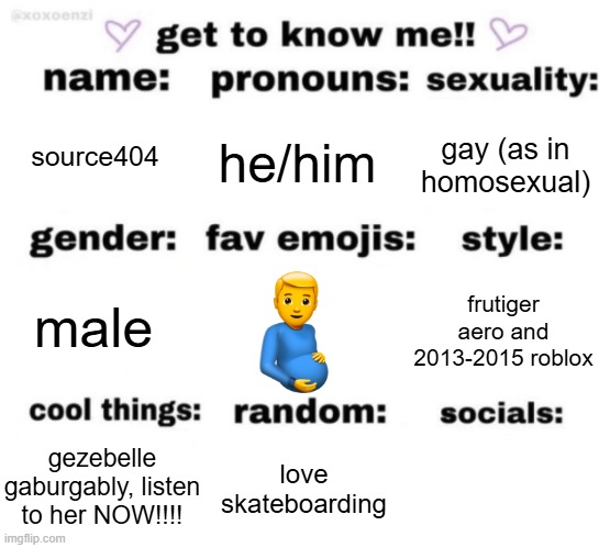 get to know me but better | source404; he/him; gay (as in homosexual); frutiger aero and 2013-2015 roblox; male; love skateboarding; gezebelle gaburgably, listen to her NOW!!!! | image tagged in get to know me but better | made w/ Imgflip meme maker