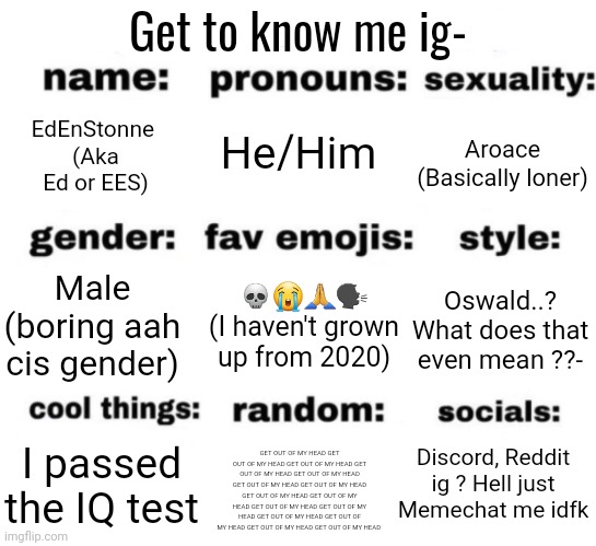 Why do I do this ? | Get to know me ig-; He/Him; EdEnStonne 
(Aka Ed or EES); Aroace
(Basically loner); 💀😭🙏🗣
(I haven't grown up from 2020); Oswald..? What does that even mean ??-; Male (boring aah cis gender); Discord, Reddit ig ? Hell just Memechat me idfk; I passed the IQ test; GET OUT OF MY HEAD GET OUT OF MY HEAD GET OUT OF MY HEAD GET OUT OF MY HEAD GET OUT OF MY HEAD GET OUT OF MY HEAD GET OUT OF MY HEAD GET OUT OF MY HEAD GET OUT OF MY HEAD GET OUT OF MY HEAD GET OUT OF MY HEAD GET OUT OF MY HEAD GET OUT OF MY HEAD GET OUT OF MY HEAD GET OUT OF MY HEAD | image tagged in get to know me but better | made w/ Imgflip meme maker