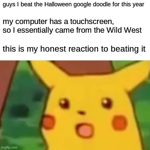 YESSSSSSSSSSSSSSSSSSSSSSSSSSSSSSSSSSSSSSSSSSSSSSSSSSSSSSSSSSSSSSSSSSSSSSSSSSSSSSSSSSSSSS | guys I beat the Halloween google doodle for this year; my computer has a touchscreen, so I essentially came from the Wild West; this is my honest reaction to beating it | image tagged in memes,surprised pikachu | made w/ Imgflip meme maker