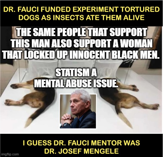 Fauci torturing dogs | THE SAME PEOPLE THAT SUPPORT THIS MAN ALSO SUPPORT A WOMAN THAT LOCKED UP INNOCENT BLACK MEN. STATISM A MENTAL ABUSE ISSUE. | image tagged in fauci torturing dogs | made w/ Imgflip meme maker