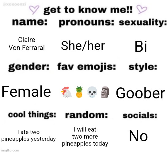 get to know me but better | Claire Von Ferrarai; She/her; Bi; 🐔🍍💀🗿; Goober; Female; No; I will eat two more pineapples today; I ate two pineapples yesterday | image tagged in get to know me but better | made w/ Imgflip meme maker