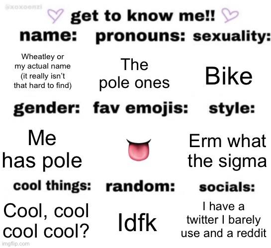 get to know me but better | Wheatley or my actual name (it really isn’t that hard to find); The pole ones; Bike; 👅; Erm what the sigma; Me has pole; I have a twitter I barely use and a reddit; Idfk; Cool, cool cool cool? | image tagged in get to know me but better | made w/ Imgflip meme maker