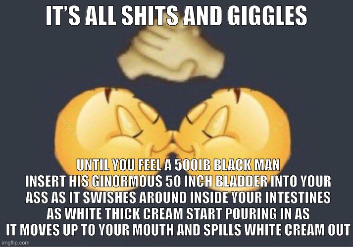 Hehehe | IT’S ALL SHITS AND GIGGLES; UNTIL YOU FEEL A 500IB BLACK MAN INSERT HIS GINORMOUS 50 INCH BLADDER INTO YOUR ASS AS IT SWISHES AROUND INSIDE YOUR INTESTINES AS WHITE THICK CREAM START POURING IN AS IT MOVES UP TO YOUR MOUTH AND SPILLS WHITE CREAM OUT | image tagged in emoji kiss | made w/ Imgflip meme maker