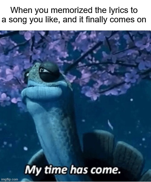 *proccedes to sing off-key and annoyingly* | When you memorized the lyrics to a song you like, and it finally comes on | image tagged in my time has come | made w/ Imgflip meme maker