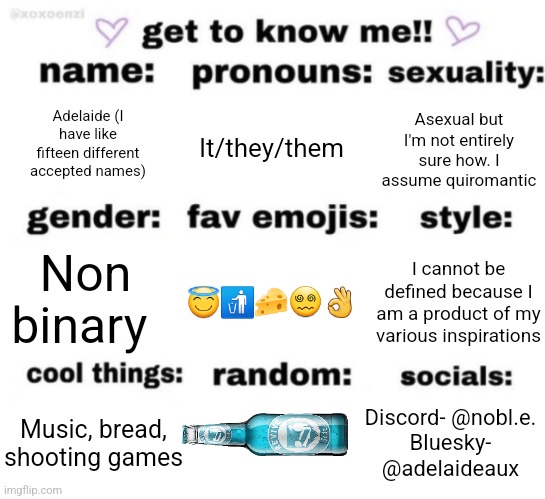 get to know me but better | Adelaide (I have like fifteen different accepted names); It/they/them; Asexual but I'm not entirely sure how. I assume quiromantic; I cannot be defined because I am a product of my various inspirations; 😇🚮🧀😵‍💫👌; Non binary; Discord- @nobl.e.
Bluesky- @adelaideaux; Music, bread, shooting games | image tagged in get to know me but better | made w/ Imgflip meme maker